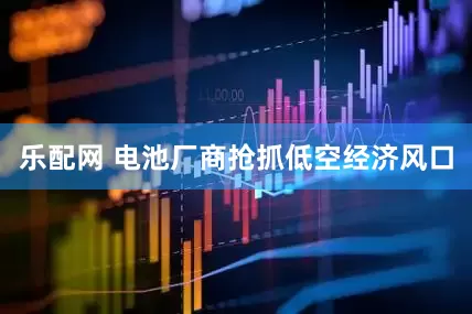 乐配网 电池厂商抢抓低空经济风口