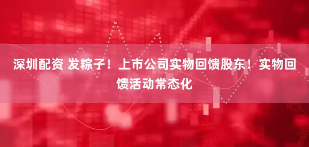 深圳配资 发粽子！上市公司实物回馈股东！实物回馈活动常态化
