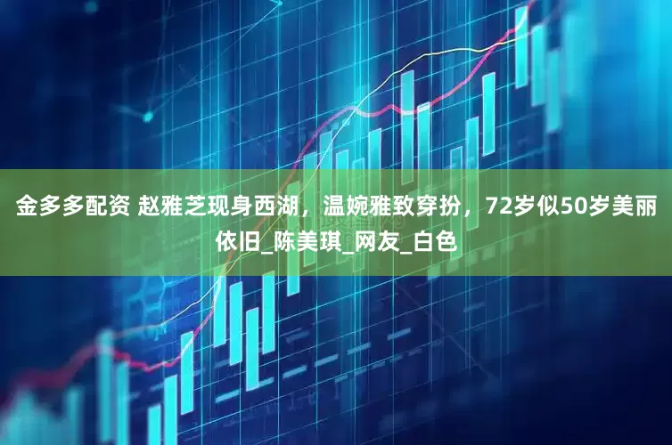 金多多配资 赵雅芝现身西湖，温婉雅致穿扮，72岁似50岁美丽依旧_陈美琪_网友_白色