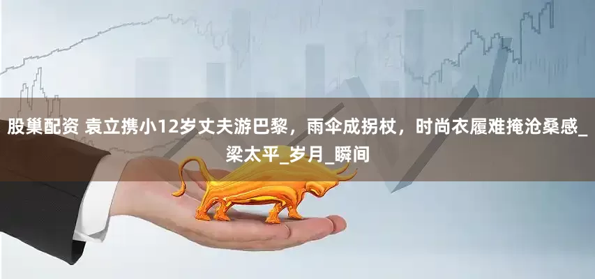 股巢配资 袁立携小12岁丈夫游巴黎，雨伞成拐杖，时尚衣履难掩沧桑感_梁太平_岁月_瞬间