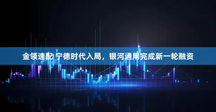 金领速配 宁德时代入局，银河通用完成新一轮融资