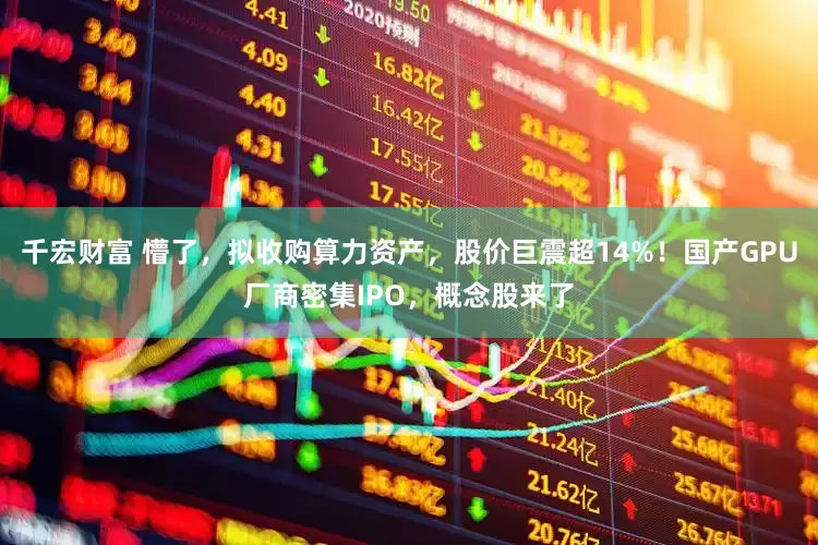 千宏财富 懵了，拟收购算力资产，股价巨震超14%！国产GPU厂商密集IPO，概念股来了