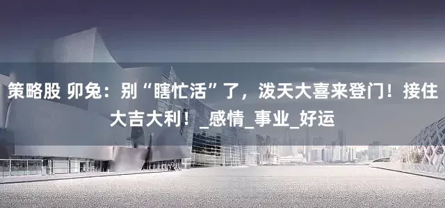 策略股 卯兔：别“瞎忙活”了，泼天大喜来登门！接住大吉大利！_感情_事业_好运