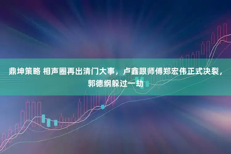 鼎坤策略 相声圈再出清门大事，卢鑫跟师傅郑宏伟正式决裂，郭德纲躲过一劫