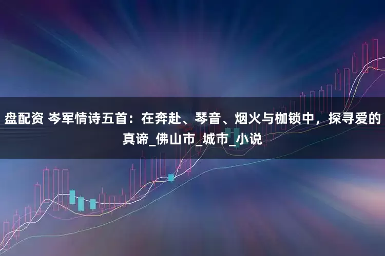 盘配资 岑军情诗五首：在奔赴、琴音、烟火与枷锁中，探寻爱的真谛_佛山市_城市_小说