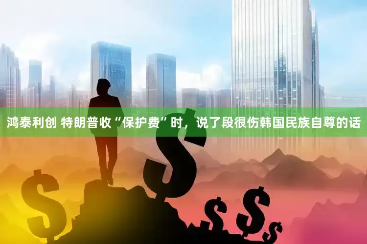 鸿泰利创 特朗普收“保护费”时，说了段很伤韩国民族自尊的话