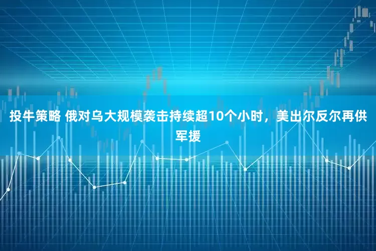 投牛策略 俄对乌大规模袭击持续超10个小时，美出尔反尔再供军援