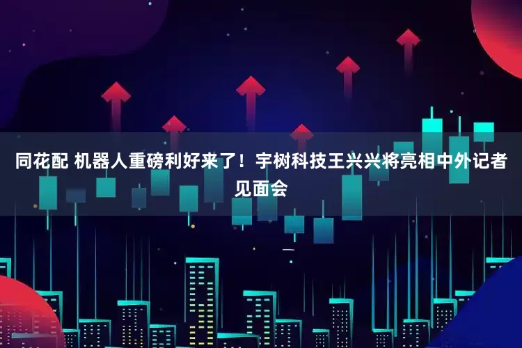 同花配 机器人重磅利好来了！宇树科技王兴兴将亮相中外记者见面会