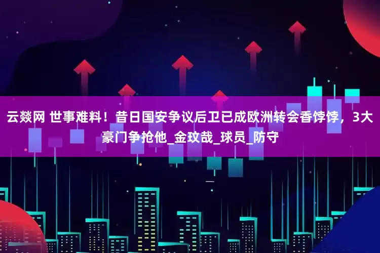 云燚网 世事难料！昔日国安争议后卫已成欧洲转会香饽饽，3大豪门争抢他_金玟哉_球员_防守