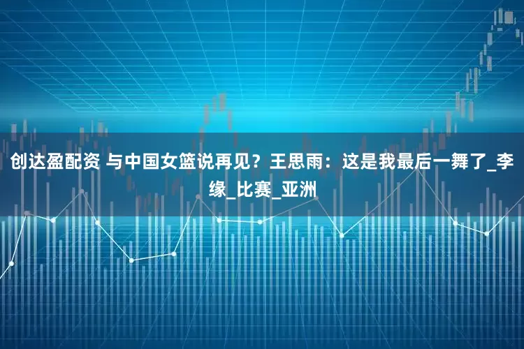 创达盈配资 与中国女篮说再见？王思雨：这是我最后一舞了_李缘_比赛_亚洲
