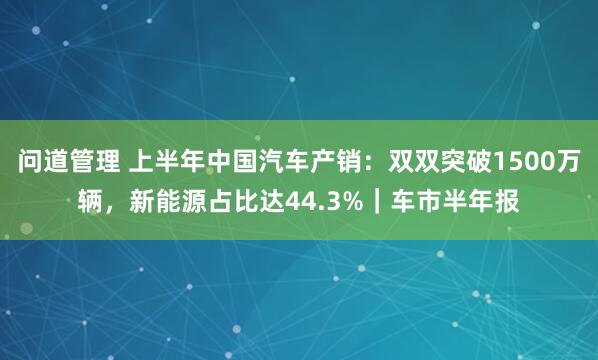 问道管理 上半年中国汽车产销：双双突破1500万辆，新能源占比达44.3%｜车市半年报