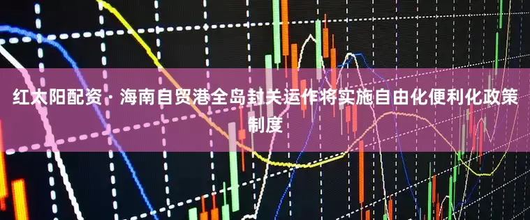 红太阳配资 · 海南自贸港全岛封关运作将实施自由化便利化政策制度