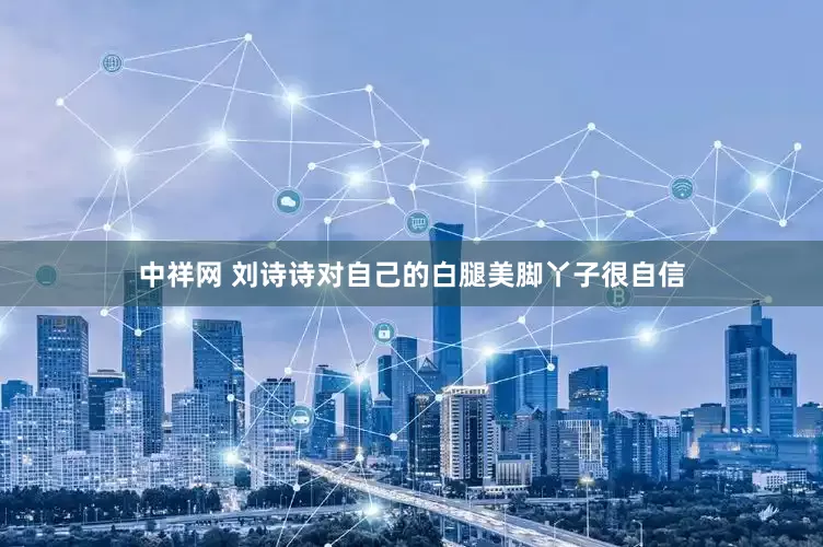 中祥网 刘诗诗对自己的白腿美脚丫子很自信