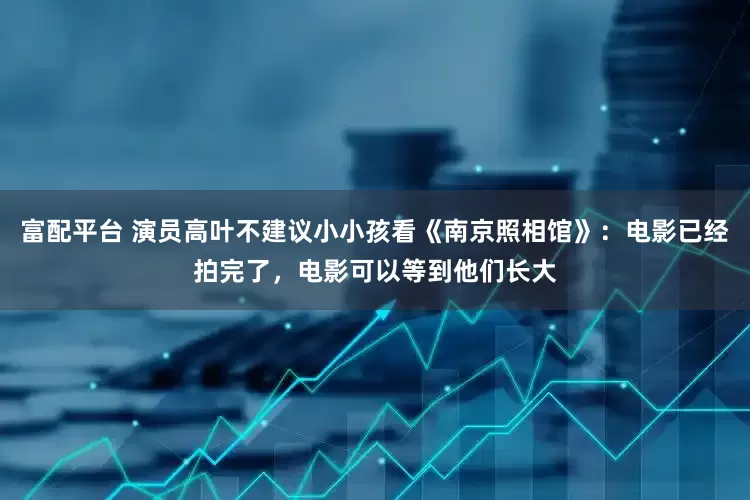 富配平台 演员高叶不建议小小孩看《南京照相馆》：电影已经拍完了，电影可以等到他们长大