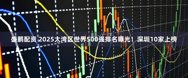 盛鹏配资 2025大湾区世界500强排名曝光！深圳10家上榜