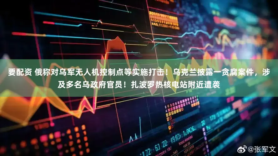 要配资 俄称对乌军无人机控制点等实施打击！乌克兰披露一贪腐案件，涉及多名乌政府官员！扎波罗热核电站附近遭袭