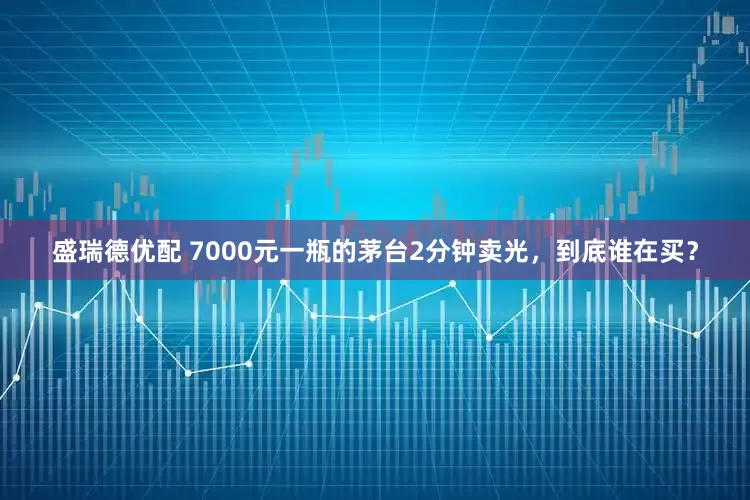 盛瑞德优配 7000元一瓶的茅台2分钟卖光，到底谁在买？