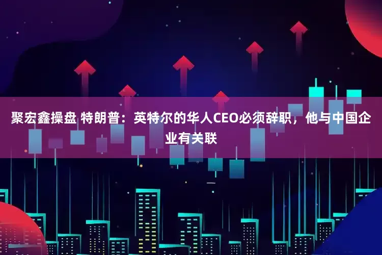 聚宏鑫操盘 特朗普：英特尔的华人CEO必须辞职，他与中国企业有关联