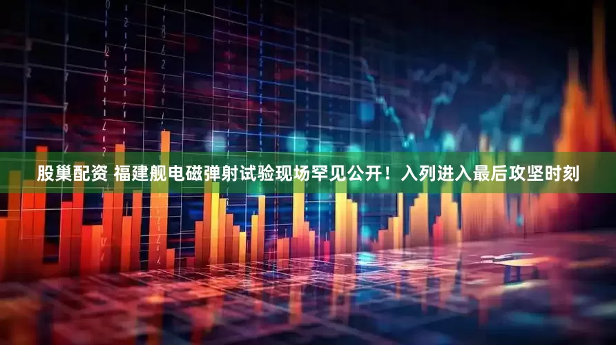股巢配资 福建舰电磁弹射试验现场罕见公开！入列进入最后攻坚时刻