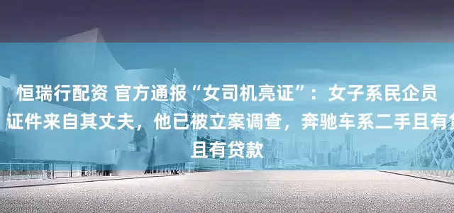 恒瑞行配资 官方通报“女司机亮证”：女子系民企员工，证件来自其丈夫，他已被立案调查，奔驰车系二手且有贷款