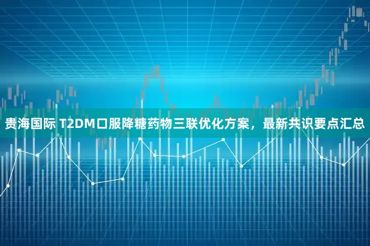 贵海国际 T2DM口服降糖药物三联优化方案，最新共识要点汇总