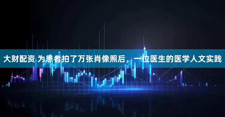 大财配资 为患者拍了万张肖像照后，一位医生的医学人文实践