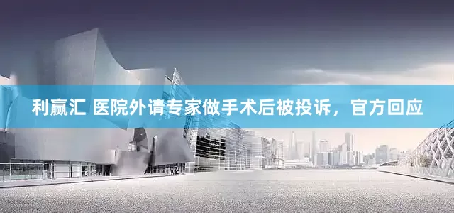 利赢汇 医院外请专家做手术后被投诉，官方回应