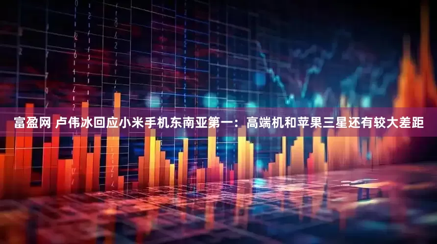 富盈网 卢伟冰回应小米手机东南亚第一：高端机和苹果三星还有较大差距
