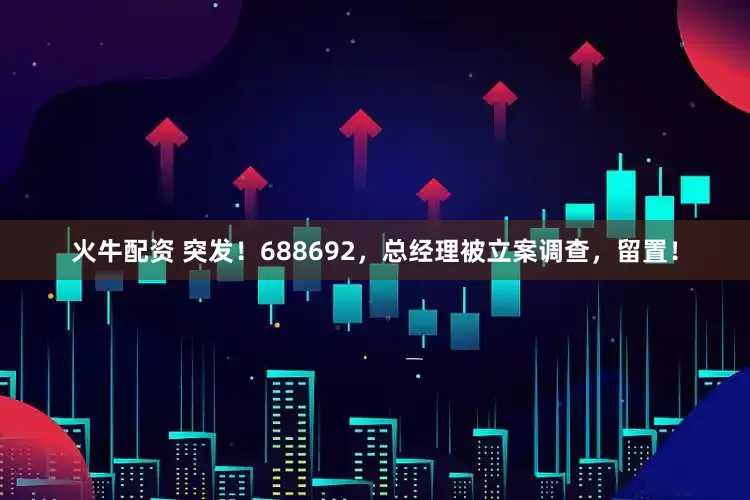 火牛配资 突发！688692，总经理被立案调查，留置！