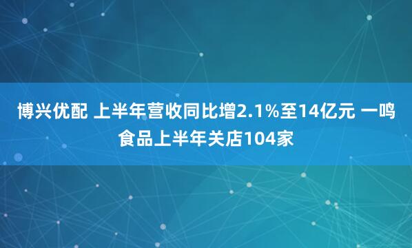 博兴优配 上半年营收同比增2.1%至14亿元 一鸣食品上半年关店104家
