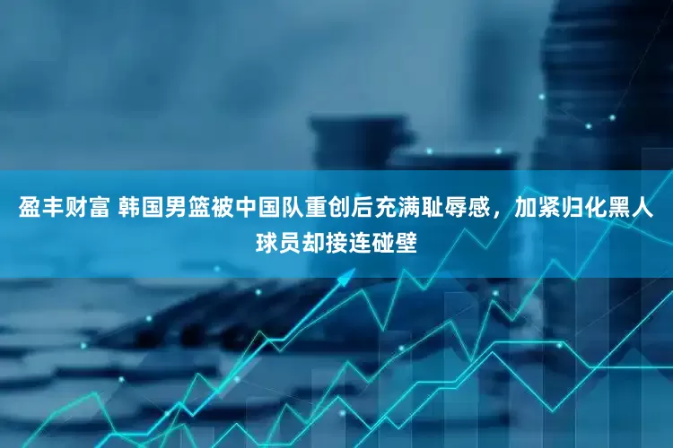盈丰财富 韩国男篮被中国队重创后充满耻辱感，加紧归化黑人球员却接连碰壁