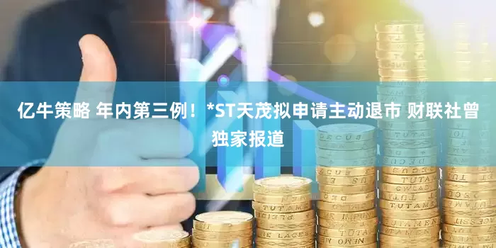 亿牛策略 年内第三例！*ST天茂拟申请主动退市 财联社曾独家报道