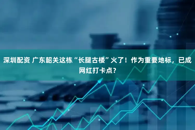 深圳配资 广东韶关这栋“长腿古楼”火了！作为重要地标，已成网红打卡点？