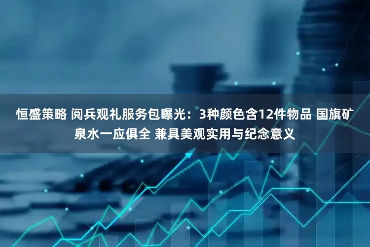 恒盛策略 阅兵观礼服务包曝光：3种颜色含12件物品 国旗矿泉水一应俱全 兼具美观实用与纪念意义