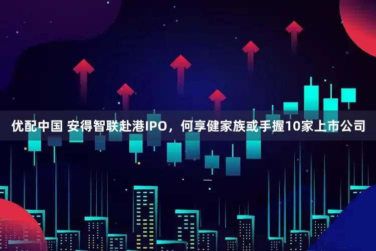 优配中国 安得智联赴港IPO，何享健家族或手握10家上市公司