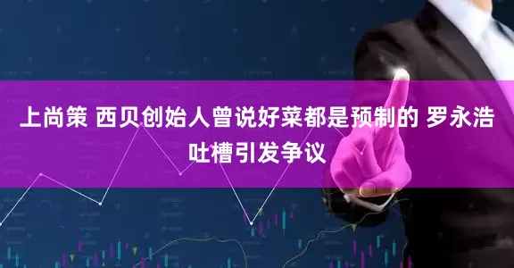 上尚策 西贝创始人曾说好菜都是预制的 罗永浩吐槽引发争议