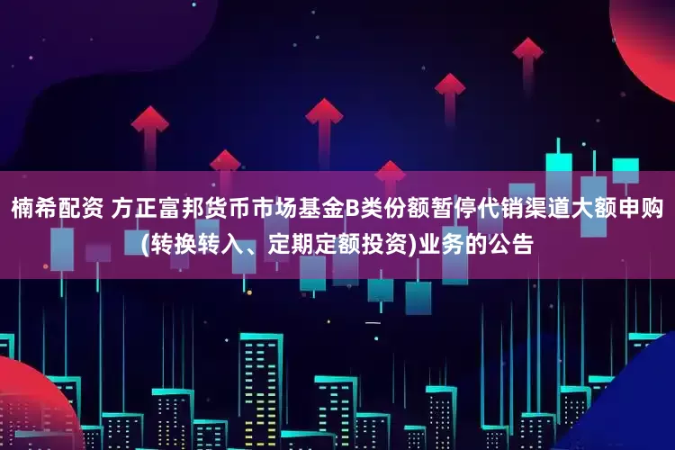 楠希配资 方正富邦货币市场基金B类份额暂停代销渠道大额申购(转换转入、定期定额投资)业务的公告