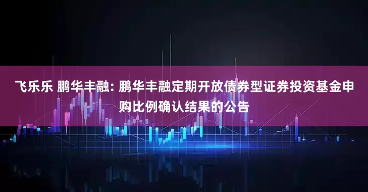 飞乐乐 鹏华丰融: 鹏华丰融定期开放债券型证券投资基金申购比例确认结果的公告