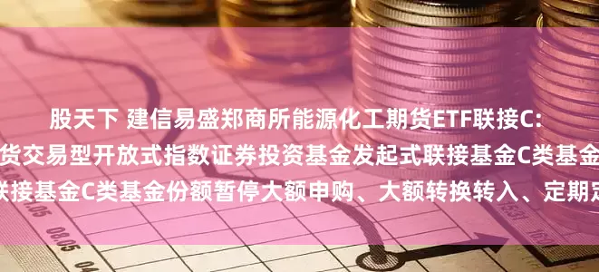 股天下 建信易盛郑商所能源化工期货ETF联接C: 建信易盛郑商所能源化工期货交易型开放式指数证券投资基金发起式联接基金C类基金份额暂停大额申购、大额转换转入、定期定额投资公告