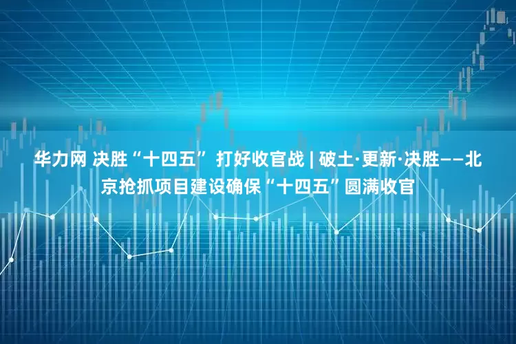 华力网 决胜“十四五” 打好收官战 | 破土·更新·决胜——北京抢抓项目建设确保“十四五”圆满收官