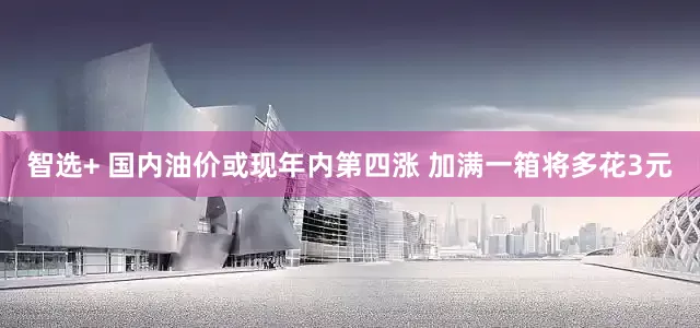 智选+ 国内油价或现年内第四涨 加满一箱将多花3元