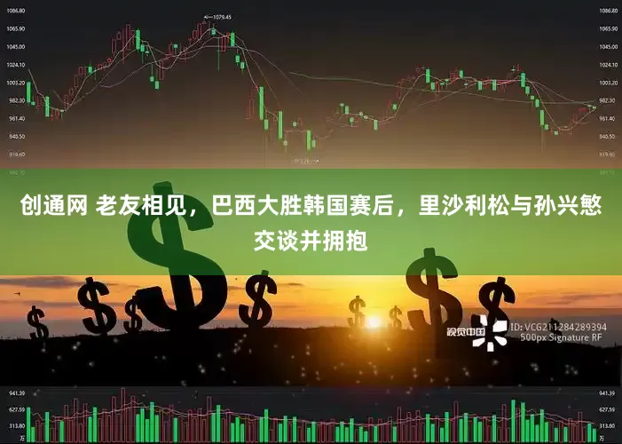 创通网 老友相见，巴西大胜韩国赛后，里沙利松与孙兴慜交谈并拥抱