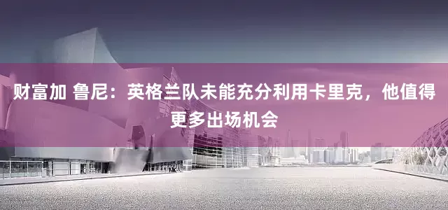 财富加 鲁尼：英格兰队未能充分利用卡里克，他值得更多出场机会