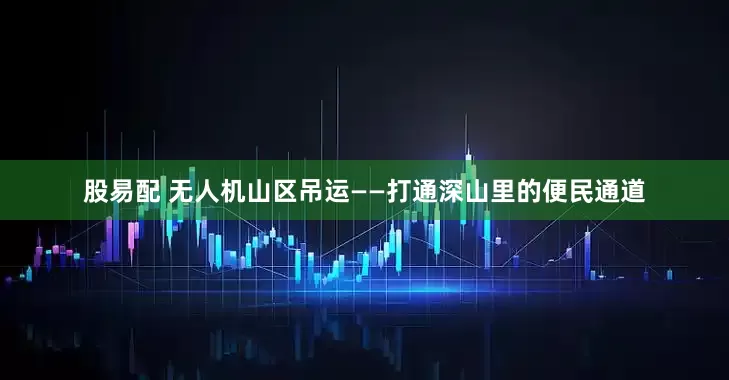 股易配 无人机山区吊运——打通深山里的便民通道