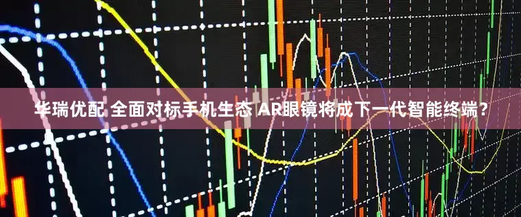 华瑞优配 全面对标手机生态 AR眼镜将成下一代智能终端？