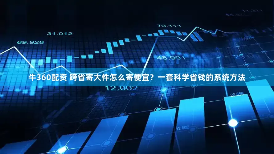 牛360配资 跨省寄大件怎么寄便宜？一套科学省钱的系统方法