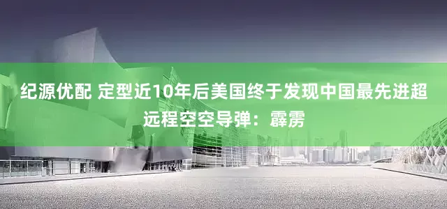 纪源优配 定型近10年后美国终于发现中国最先进超远程空空导弹：霹雳