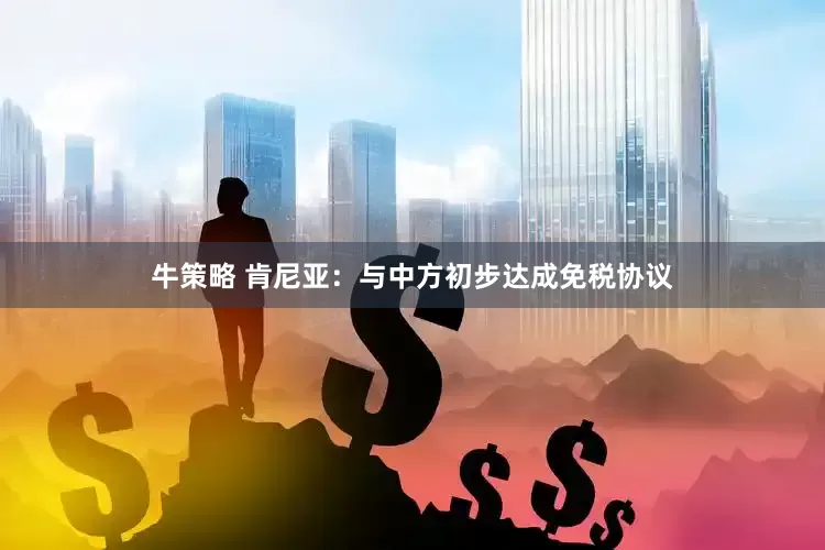 牛策略 肯尼亚：与中方初步达成免税协议