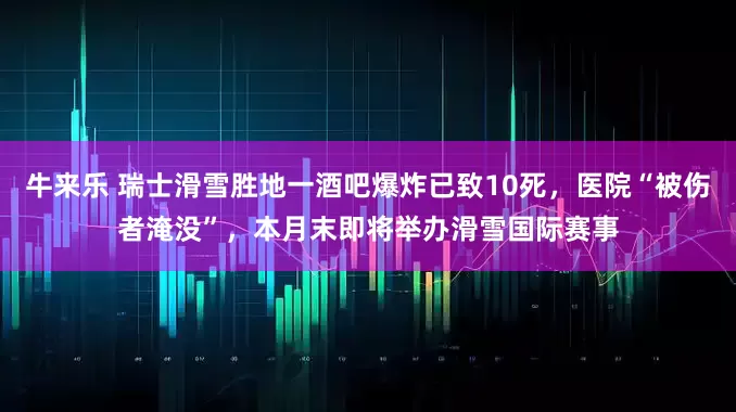 牛来乐 瑞士滑雪胜地一酒吧爆炸已致10死，医院“被伤者淹没”，本月末即将举办滑雪国际赛事