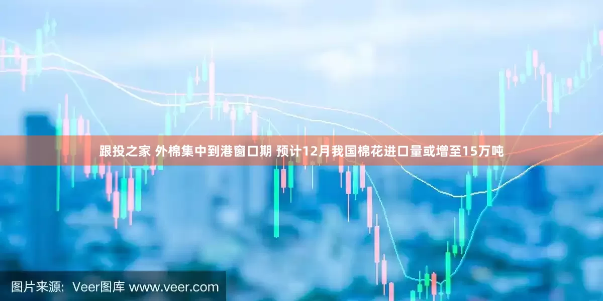跟投之家 外棉集中到港窗口期 预计12月我国棉花进口量或增至15万吨